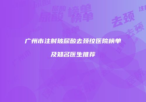 广州市注射玻尿酸去颈纹医院榜单及知名医生推荐
