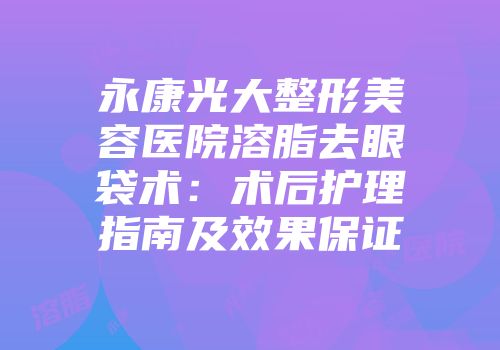永康光大整形美容医院溶脂去眼袋术：术后护理指南及效果保证