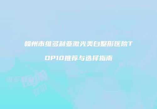 赣州市维多利亚激光美白整形医院TOP10推荐与选择指南