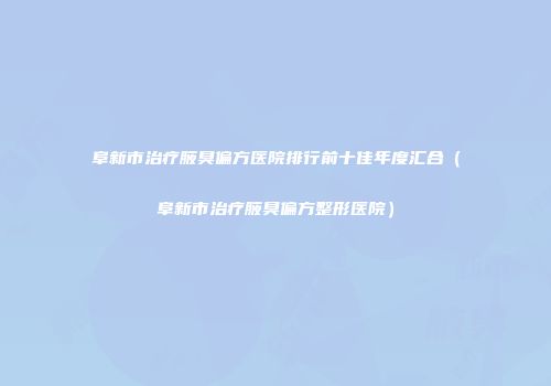 阜新市治疗腋臭偏方医院排行前十佳年度汇合（阜新市治疗腋臭偏方整形医院）