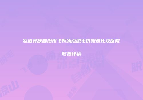 凉山彝族自治州飞顿冰点脱毛价格对比及医院收费详情