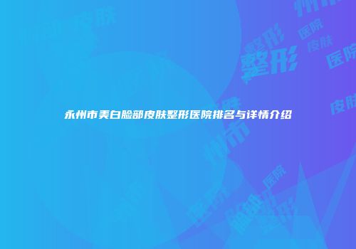 永州市美白脸部皮肤整形医院排名与详情介绍