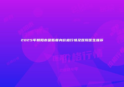 2025年朝阳市吸脂瘦身价格行情及医院医生推荐