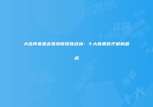 大连肉毒素去狐臭医院排名榜：十大优质医疗机构盘点