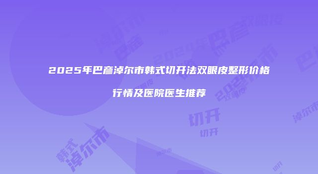 2025年巴彦淖尔市韩式切开法双眼皮整形价格行情及医院医生推荐