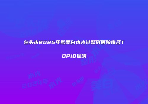 包头市2025年脸美白水光针整形医院排名TOP10揭晓