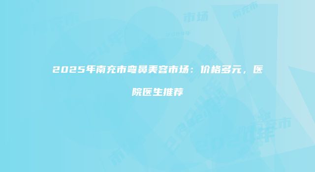 2025年南充市弯鼻美容市场：价格多元，医院医生推荐