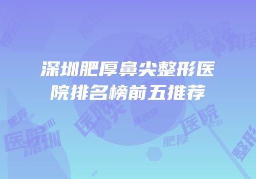 深圳肥厚鼻尖整形医院排名榜前五推荐