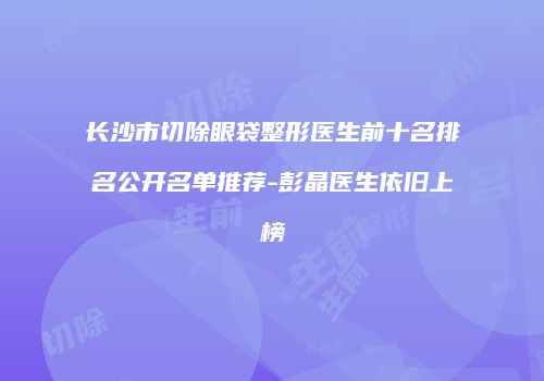 长沙市切除眼袋整形医生前十名排名公开名单推荐-彭晶医生依旧上榜