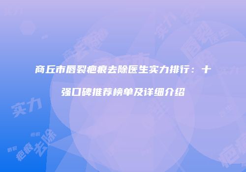 商丘市唇裂疤痕去除医生实力排行：十强口碑推荐榜单及详细介绍