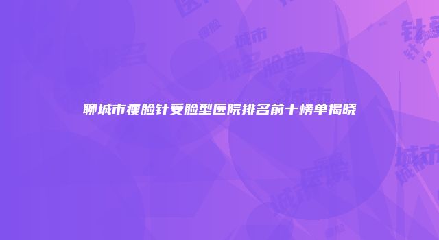 聊城市瘦脸针受脸型医院排名前十榜单揭晓