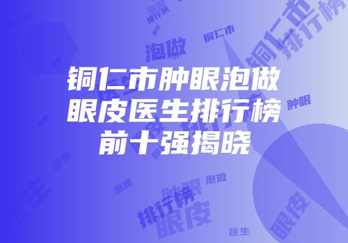 铜仁市肿眼泡做眼皮医生排行榜前十强揭晓