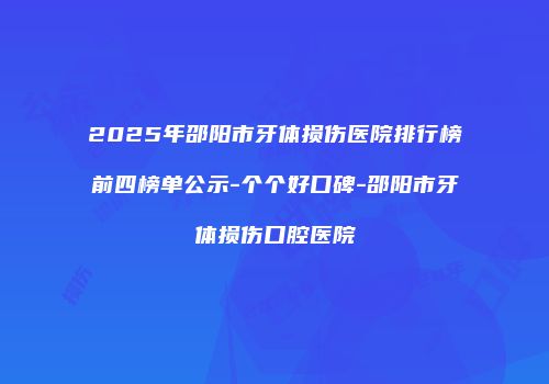 2025年邵阳市牙体损伤医院排行榜前四榜单公示-个个好口碑-邵阳市牙体损伤口腔医院