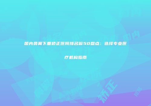 国内鼻翼下垂矫正医院排名前50盘点：选择专业医疗机构指南