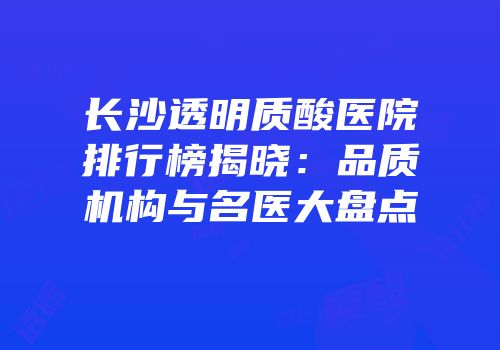 长沙透明质酸医院排行榜揭晓：品质机构与名医大盘点