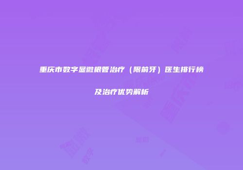 重庆市数字显微根管治疗（限前牙）医生排行榜及治疗优势解析