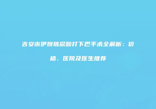 吉安市伊婉玻尿酸打下巴手术全解析：价格、医院及医生推荐