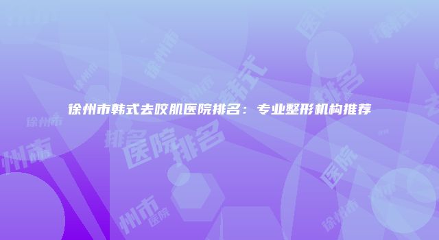 徐州市韩式去咬肌医院排名：专业整形机构推荐