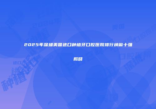 2025年深圳美国进口种植牙口腔医院排行榜前十强揭晓