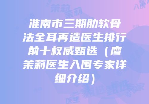 淮南市三期肋软骨法全耳再造医生排行前十权威甄选（廖茉莉医生入围专家详细介绍）