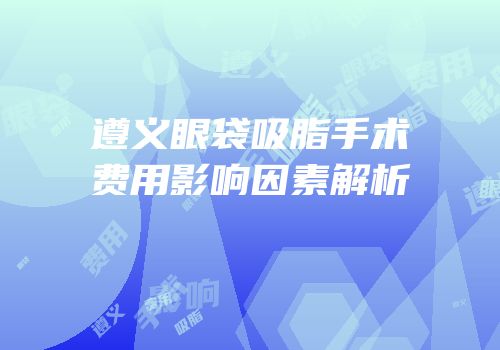 遵义眼袋吸脂手术费用影响因素解析