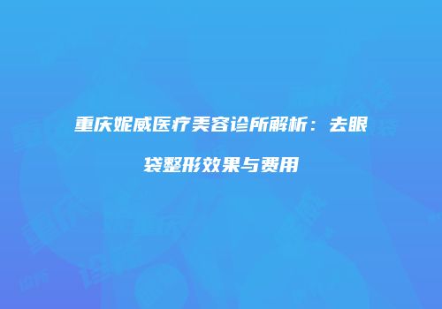 重庆妮威医疗美容诊所解析：去眼袋整形效果与费用