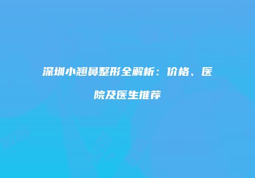 深圳小翘鼻整形全解析：价格、医院及医生推荐