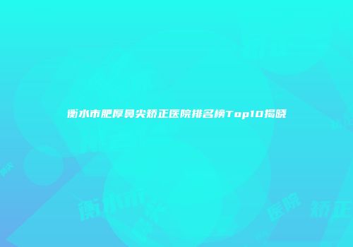 衡水市肥厚鼻尖矫正医院排名榜Top10揭晓