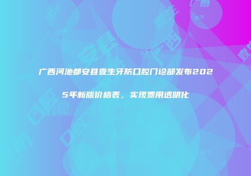 广西河池都安县壹生牙防口腔门诊部发布2025年新版价格表，实现费用透明化