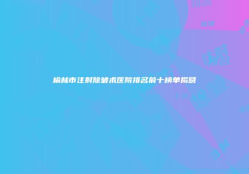 榆林市注射除皱术医院排名前十榜单揭晓