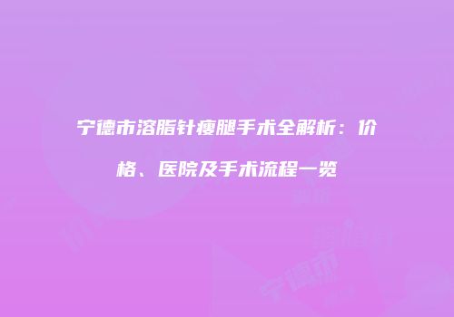 宁德市溶脂针瘦腿手术全解析：价格、医院及手术流程一览