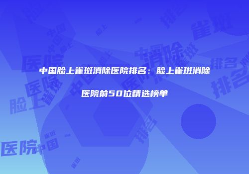 中国脸上雀斑消除医院排名：脸上雀斑消除医院前50位精选榜单