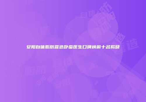 安阳自体脂肪营造卧蚕医生口碑榜前十名揭晓
