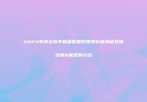 2025年商丘市手臂吸脂整形医院价格揭秘及排名前8家医院介绍
