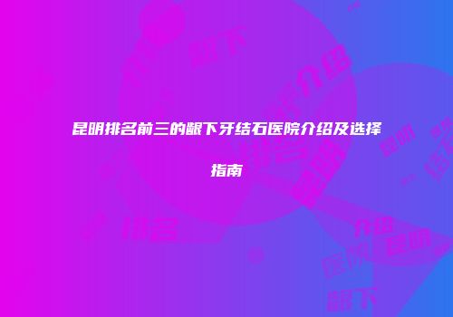 昆明排名前三的龈下牙结石医院介绍及选择指南
