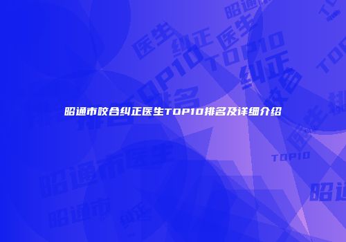 昭通市咬合纠正医生TOP10排名及详细介绍