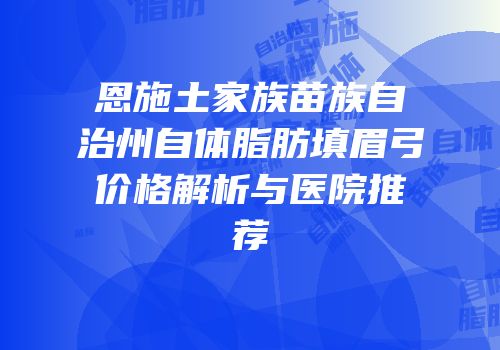 恩施土家族苗族自治州自体脂肪填眉弓价格解析与医院推荐