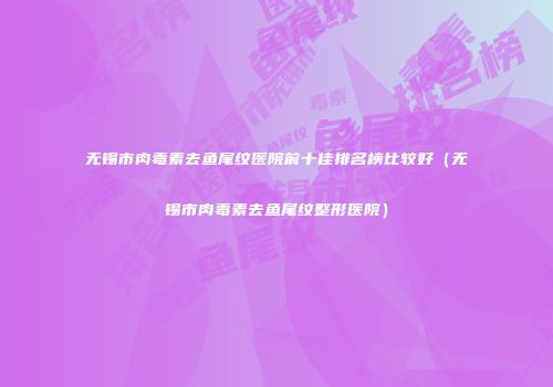 无锡市肉毒素去鱼尾纹医院前十佳排名榜比较好（无锡市肉毒素去鱼尾纹整形医院）