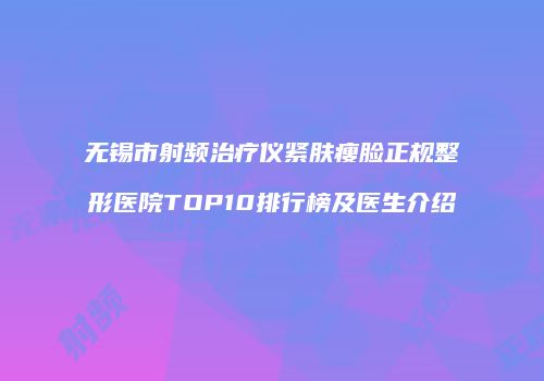 无锡市射频治疗仪紧肤瘦脸正规整形医院TOP10排行榜及医生介绍