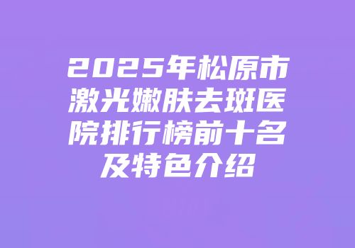 2025年松原市激光嫩肤去斑医院排行榜前十名及特色介绍