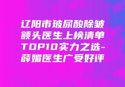 辽阳市玻尿酸除皱额头医生上榜清单TOP10实力之选-薛媚医生广受好评
