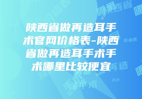 陕西省做再造耳手术官网价格表-陕西省做再造耳手术手术哪里比较便宜