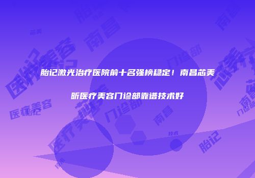 胎记激光治疗医院前十名强榜稳定！南昌芯美昕医疗美容门诊部靠谱技术好