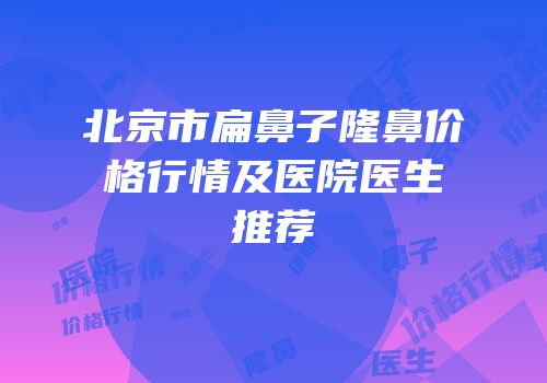 北京市扁鼻子隆鼻价格行情及医院医生推荐