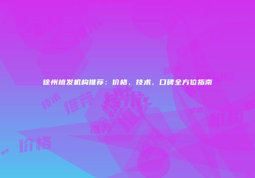 徐州植发机构推荐：价格、技术、口碑全方位指南
