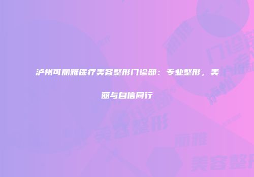 泸州可丽雅医疗美容整形门诊部：专业整形，美丽与自信同行