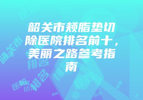 韶关市颊脂垫切除医院排名前十，美丽之路参考指南