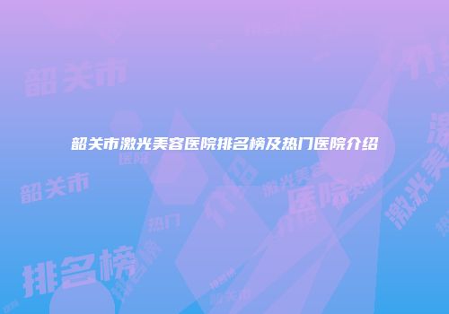 韶关市激光美容医院排名榜及热门医院介绍