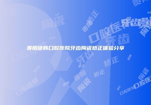 贵阳德韩口腔医院牙齿陶瓷矫正体验分享