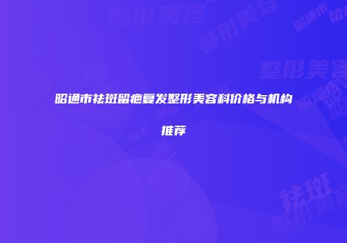 昭通市祛斑留疤复发整形美容科价格与机构推荐